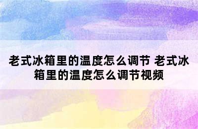 老式冰箱里的温度怎么调节 老式冰箱里的温度怎么调节视频